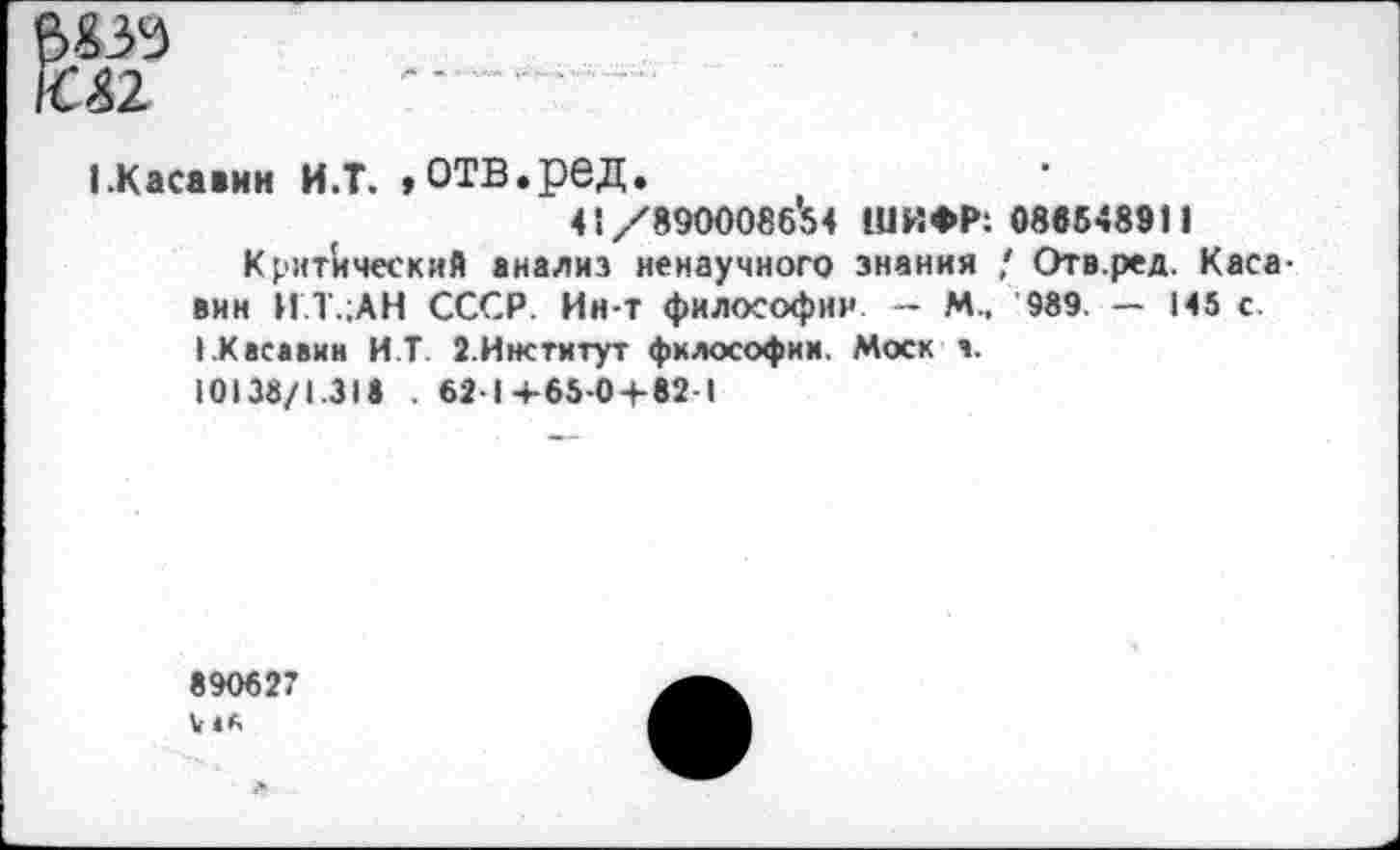 ﻿1.Касавин И.Т. »ОТВ.рбД.
41/8900086'54 ШИФР: 088548911
Критический анализ ненаучного знания / Отв.ред. Каса-вин И.Т.;АН СССР. Ин-т философии — М, 989. — 145 с. ».Касавин И.Т. З.Институт философии. Моск а.
10138/1.318 . 62-1+65-0 + 82-1
890627 к «К